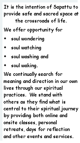 Text Box: It is the intention of Sapattu to provide safe and sacred space at the crossroads of life.  We offer opportunity for w soul wonderingw soul watchingw soul washing and w soul waking.We continually search for meaning and direction in our own lives through our spiritual practices.  We stand with others as they find what is central to their spiritual journey by providing both online and onsite classes, personal retreats, days for reflection and other events and services. 